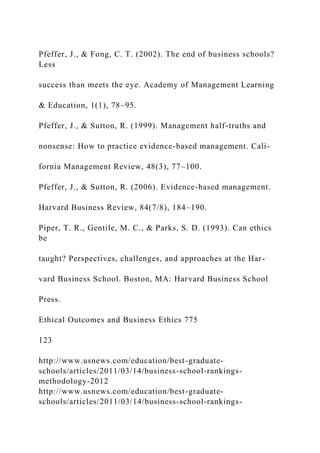 Pfeffer, J., & Fong, C. T. (2002). The end of business schools?
Less
success than meets the eye. Academy of Management Learning
& Education, 1(1), 78–95.
Pfeffer, J., & Sutton, R. (1999). Management half-truths and
nonsense: How to practice evidence-based management. Cali-
fornia Management Review, 48(3), 77–100.
Pfeffer, J., & Sutton, R. (2006). Evidence-based management.
Harvard Business Review, 84(7/8), 184–190.
Piper, T. R., Gentile, M. C., & Parks, S. D. (1993). Can ethics
be
taught? Perspectives, challenges, and approaches at the Har-
vard Business School. Boston, MA: Harvard Business School
Press.
Ethical Outcomes and Business Ethics 775
123
http://www.usnews.com/education/best-graduate-
schools/articles/2011/03/14/business-school-rankings-
methodology-2012
http://www.usnews.com/education/best-graduate-
schools/articles/2011/03/14/business-school-rankings-
 