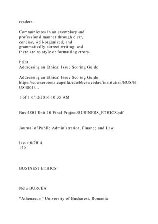 readers.
Communicates in an exemplary and
professional manner through clear,
concise, well-organized, and
grammatically correct writing, and
there are no style or formatting errors.
Print
Addressing an Ethical Issue Scoring Guide
Addressing an Ethical Issue Scoring Guide
https://courserooma.capella.edu/bbcswebdav/institution/BUS/B
US4801/...
1 of 1 6/12/2016 10:35 AM
Bus 4801 Unit 10 Final Project/BUSINESS_ETHICS.pdf
Journal of Public Administration, Finance and Law
Issue 6/2014
139
BUSINESS ETHICS
Nelu BURCEA
“Athenaeum” University of Bucharest, Romania
 