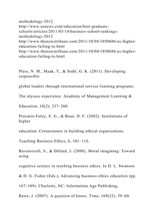 methodology-2012
http://www.usnews.com/education/best-graduate-
schools/articles/2011/03/14/business-school-rankings-
methodology-2012
http://www.thenewstribune.com/2011/10/04/1850686/us-higher-
education-failing-to.html
http://www.thenewstribune.com/2011/10/04/1850686/us-higher-
education-failing-to.html
Pless, N. M., Maak, T., & Stahl, G. K. (2011). Developing
responsible
global leaders through international service-learning programs:
The ulysses experience. Academy of Management Learning &
Education, 10(2), 237–260.
Procario-Foley, E. G., & Bean, D. F. (2002). Institutions of
higher
education: Cornerstones in building ethical organizations.
Teaching Business Ethics, 6, 101–116.
Ravenscroft, S., & Dillard, J. (2008). Moral imagining: Toward
using
cognitive science in teaching business ethics. In D. L. Swanson
& D. G. Fisher (Eds.), Advancing business ethics education (pp.
167–189). Charlotte, NC: Information Age Publishing.
Rawe, J. (2007). A question of honor. Time, 169(22), 59–60.
 
