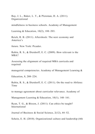 Ray, J. L., Baker, L. T., & Plowman, D. A. (2011).
Organizational
mindfulness in business schools. Academy of Management
Learning & Education, 10(2), 188–203.
Reich, R. B. (2011). Aftershock: The next economy and
America’s
future. New York: Picador.
Rubin, R. S., & Dierdorff, E. C. (2009). How relevant is the
MBA?
Assessing the alignment of required MBA curricula and
required
managerial competencies. Academy of Management Learning &
Education, 8, 208–224.
Rubin, R. S., & Dierdorff, E. C. (2011). On the road to Abilene:
Time
to manage agreement about curricular relevance. Academy of
Management Learning & Education, 10(1), 148–161.
Ryan, T. G., & Bisson, J. (2011). Can ethics be taught?
International
Journal of Business & Social Science, 2(12), 44–52.
Schein, E. H. (2010). Organizational culture and leadership (4th
 