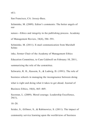 ed.).
San Francisco, CA: Jossey-Bass.
Schminke, M. (2009). Editor’s comments: The better angels of
our
nature—Ethics and integrity in the publishing process. Academy
of Management Review, 34(4), 586–591.
Schminke, M. (2011). E-mail communication from Marshall
Schm-
inke, former Chair of the Academy of Management Ethics
Education Committee, to Cam Caldwell on February 10, 2011,
summarizing the role of the committee.
Schwartz, R. H., Kassem, S., & Ludwig, D. (1991). The role of
business schools in managing the incongruence between doing
what is right and doing what it takes to get ahead. Journal of
Business Ethics, 10(6), 465–469.
Secretan, L. (2009). Moral courage. Leadership Excellence,
26(1),
18–20.
Seider, S., Gillmor, S., & Rabinowicz, S. (2011). The impact of
community service learning upon the worldviews of business
 
