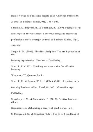 majors versus non-business majors at an American University.
Journal of Business Ethics, 98(3), 485–503.
Sekerka, L., Bagozzi, R., & Charnigo, R. (2009). Facing ethical
challenges in the workplace: Conceptualizing and measuring
professional moral courage. Journal of Business Ethics, 89(4),
565–579.
Senge, P. M. (2006). The fifth discipline: The art & practice of
the
learning organization. New York: Doubleday.
Sims, R. R. (2002). Teaching business ethics for effective
learning.
Westport, CT: Quorum Books.
Sims, R. R., & Sauser, W. I., Jr (Eds.). (2011). Experiences in
teaching business ethics. Charlotte, NC: Information Age
Publishing.
Stansbury, J. M., & Sonenshein, S. (2012). Positive business
ethics:
Grounding and elaborating a theory of good works. In K.
S. Cameron & G. M. Spreitzer (Eds.), The oxford handbook of
 