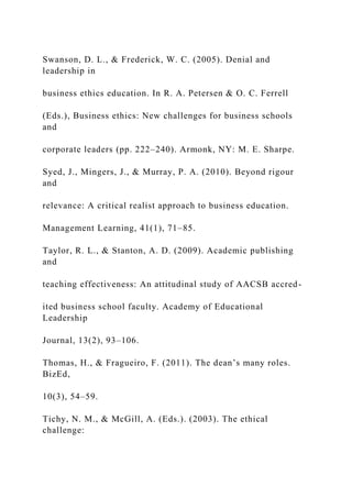 Swanson, D. L., & Frederick, W. C. (2005). Denial and
leadership in
business ethics education. In R. A. Petersen & O. C. Ferrell
(Eds.), Business ethics: New challenges for business schools
and
corporate leaders (pp. 222–240). Armonk, NY: M. E. Sharpe.
Syed, J., Mingers, J., & Murray, P. A. (2010). Beyond rigour
and
relevance: A critical realist approach to business education.
Management Learning, 41(1), 71–85.
Taylor, R. L., & Stanton, A. D. (2009). Academic publishing
and
teaching effectiveness: An attitudinal study of AACSB accred-
ited business school faculty. Academy of Educational
Leadership
Journal, 13(2), 93–106.
Thomas, H., & Fragueiro, F. (2011). The dean’s many roles.
BizEd,
10(3), 54–59.
Tichy, N. M., & McGill, A. (Eds.). (2003). The ethical
challenge:
 