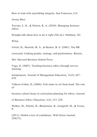 How to lead with unyielding integrity. San Francisco, CA:
Jossey-Bass.
Trevino, L. K., & Nelson, K. A. (2010). Managing business
ethics:
Straight talk about how to do it right (5th ed.). Hoboken, NJ:
Wiley.
Ulrich, D., Huselid, M. A., & Becker, B. E. (2001). The HR
scorecard: Linking people, strategy, and performance. Boston,
MA: Harvard Business School Press.
Vega, G. (2007). Teaching business ethics through service
learning
metaprojects. Journal of Management Education, 31(5), 647–
678.
Vidaver-Cohen, D. (2004). Fish starts to rot from head: The role
of
business school deans in curriculum planning for ethics. Journal
of Business Ethics Education, 1(2), 213–228.
Walker, M., Paletta, D., Blackstone, B., Gongloff, M., & Vieira,
P.
(2011). Global crisis of confidence. Wall Street Journal,
258(37),
 
