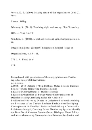 Weick, K. E. (2009). Making sense of the organization (Vol. 2).
West
Sussex: Wiley.
Whitney, K. (2010). Teaching right and wrong. Chief Learning
Officer, 9(6), 36–39.
Windsor, D. (2002). Moral activism and value harmonization in
an
integrating global economy. Research in Ethical Issues in
Organizations, 4, 85–105.
776 L. A. Floyd et al.
123
Reproduced with permission of the copyright owner. Further
reproduction prohibited without
permission.
c.10551_2013_Article_1717.pdfEthical Outcomes and Business
Ethics: Toward Improving Business Ethics
EducationAbstractStatus of Business Ethics
EducationDescription of Survey OutcomesFoundations of
Decision MakingClarifying Rules for Academic
PublicationsMotivating Others to Understand ValuesExamining
the Pressures of the Current Business EnvironmentIdentifying
Consequences of Unethical BehaviorEstablishing a Culture that
Reinforces IntegrityCreating Better Monitoring SystemsIdentify
the Benefits of Virtuous ConductFoster Dialogue About Ethics
and ValuesIncreasing Communication Between Academics and
 