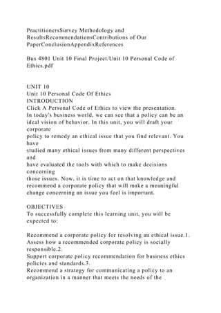 PractitionersSurvey Methodology and
ResultsRecommendationsContributions of Our
PaperConclusionAppendixReferences
Bus 4801 Unit 10 Final Project/Unit 10 Personal Code of
Ethics.pdf
UNIT 10
Unit 10 Personal Code Of Ethics
INTRODUCTION
Click A Personal Code of Ethics to view the presentation.
In today's business world, we can see that a policy can be an
ideal vision of behavior. In this unit, you will draft your
corporate
policy to remedy an ethical issue that you find relevant. You
have
studied many ethical issues from many different perspectives
and
have evaluated the tools with which to make decisions
concerning
those issues. Now, it is time to act on that knowledge and
recommend a corporate policy that will make a meaningful
change concerning an issue you feel is important.
OBJECTIVES
To successfully complete this learning unit, you will be
expected to:
Recommend a corporate policy for resolving an ethical issue.1.
Assess how a recommended corporate policy is socially
responsible.2.
Support corporate policy recommendation for business ethics
policies and standards.3.
Recommend a strategy for communicating a policy to an
organization in a manner that meets the needs of the
 