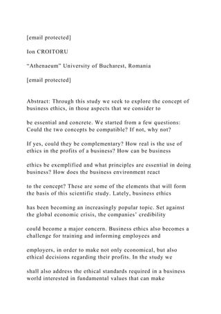 [email protected]
Ion CROITORU
“Athenaeum” University of Bucharest, Romania
[email protected]
Abstract: Through this study we seek to explore the concept of
business ethics, in those aspects that we consider to
be essential and concrete. We started from a few questions:
Could the two concepts be compatible? If not, why not?
If yes, could they be complementary? How real is the use of
ethics in the profits of a business? How can be business
ethics be exemplified and what principles are essential in doing
business? How does the business environment react
to the concept? These are some of the elements that will form
the basis of this scientific study. Lately, business ethics
has been becoming an increasingly popular topic. Set against
the global economic crisis, the companies’ credibility
could become a major concern. Business ethics also becomes a
challenge for training and informing employees and
employers, in order to make not only economical, but also
ethical decisions regarding their profits. In the study we
shall also address the ethical standards required in a business
world interested in fundamental values that can make
 