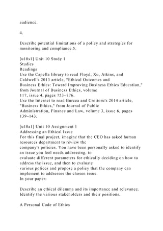 audience.
4.
Describe potential limitations of a policy and strategies for
monitoring and compliance.5.
[u10s1] Unit 10 Study 1
Studies
Readings
Use the Capella library to read Floyd, Xu, Atkins, and
Caldwell's 2013 article, "Ethical Outcomes and
Business Ethics: Toward Improving Business Ethics Education,"
from Journal of Business Ethics, volume
117, issue 4, pages 753–776.
Use the Internet to read Burcea and Croitoru's 2014 article,
"Business Ethics," from Journal of Public
Administration, Finance and Law, volume 3, issue 6, pages
139–143.
[u10a1] Unit 10 Assignment 1
Addressing an Ethical Issue
For this final project, imagine that the CEO has asked human
resources department to review the
company's policies. You have been personally asked to identify
an issue you feel needs addressing, to
evaluate different parameters for ethically deciding on how to
address the issue, and then to evaluate
various polices and propose a policy that the company can
implement to addresses the chosen issue.
In your paper:
Describe an ethical dilemma and its importance and relevance.
Identify the various stakeholders and their positions.
A Personal Code of Ethics
 