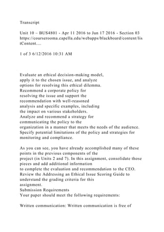 Transcript
Unit 10 – BUS4801 - Apr 11 2016 to Jun 17 2016 - Section 03
https://courserooma.capella.edu/webapps/blackboard/content/lis
tContent....
1 of 3 6/12/2016 10:31 AM
Evaluate an ethical decision-making model,
apply it to the chosen issue, and analyze
options for resolving this ethical dilemma.
Recommend a corporate policy for
resolving the issue and support the
recommendation with well-reasoned
analysis and specific examples, including
the impact on various stakeholders.
Analyze and recommend a strategy for
communicating the policy to the
organization in a manner that meets the needs of the audience.
Specify potential limitations of the policy and strategies for
monitoring and compliance.
As you can see, you have already accomplished many of these
points in the previous components of the
project (in Units 2 and 7). In this assignment, consolidate those
pieces and add additional information
to complete the evaluation and recommendation to the CEO.
Review the Addressing an Ethical Issue Scoring Guide to
understand the grading criteria for this
assignment.
Submission Requirements
Your paper should meet the following requirements:
Written communication: Written communication is free of
 
