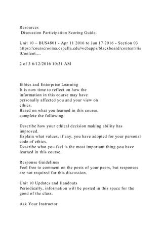 Resources
Discussion Participation Scoring Guide.
Unit 10 – BUS4801 - Apr 11 2016 to Jun 17 2016 - Section 03
https://courserooma.capella.edu/webapps/blackboard/content/lis
tContent....
2 of 3 6/12/2016 10:31 AM
Ethics and Enterprise Learning
It is now time to reflect on how the
information in this course may have
personally affected you and your view on
ethics.
Based on what you learned in this course,
complete the following:
Describe how your ethical decision making ability has
improved.
Explain what values, if any, you have adopted for your personal
code of ethics.
Describe what you feel is the most important thing you have
learned in this course.
Response Guidelines
Feel free to comment on the posts of your peers, but responses
are not required for this discussion.
Unit 10 Updates and Handouts
Periodically, information will be posted in this space for the
good of the class.
Ask Your Instructor
 
