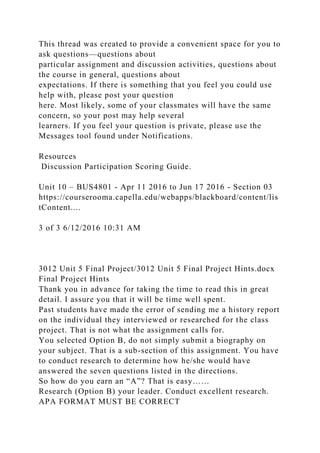 This thread was created to provide a convenient space for you to
ask questions—questions about
particular assignment and discussion activities, questions about
the course in general, questions about
expectations. If there is something that you feel you could use
help with, please post your question
here. Most likely, some of your classmates will have the same
concern, so your post may help several
learners. If you feel your question is private, please use the
Messages tool found under Notifications.
Resources
Discussion Participation Scoring Guide.
Unit 10 – BUS4801 - Apr 11 2016 to Jun 17 2016 - Section 03
https://courserooma.capella.edu/webapps/blackboard/content/lis
tContent....
3 of 3 6/12/2016 10:31 AM
3012 Unit 5 Final Project/3012 Unit 5 Final Project Hints.docx
Final Project Hints
Thank you in advance for taking the time to read this in great
detail. I assure you that it will be time well spent.
Past students have made the error of sending me a history report
on the individual they interviewed or researched for the class
project. That is not what the assignment calls for.
You selected Option B, do not simply submit a biography on
your subject. That is a sub-section of this assignment. You have
to conduct research to determine how he/she would have
answered the seven questions listed in the directions.
So how do you earn an “A”? That is easy……
Research (Option B) your leader. Conduct excellent research.
APA FORMAT MUST BE CORRECT
 