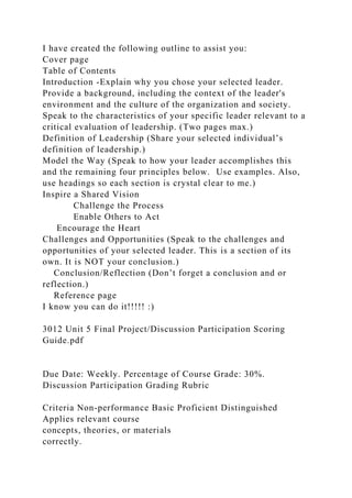 I have created the following outline to assist you:
Cover page
Table of Contents
Introduction -Explain why you chose your selected leader.
Provide a background, including the context of the leader's
environment and the culture of the organization and society.
Speak to the characteristics of your specific leader relevant to a
critical evaluation of leadership. (Two pages max.)
Definition of Leadership (Share your selected individual’s
definition of leadership.)
Model the Way (Speak to how your leader accomplishes this
and the remaining four principles below. Use examples. Also,
use headings so each section is crystal clear to me.)
Inspire a Shared Vision
Challenge the Process
Enable Others to Act
Encourage the Heart
Challenges and Opportunities (Speak to the challenges and
opportunities of your selected leader. This is a section of its
own. It is NOT your conclusion.)
Conclusion/Reflection (Don’t forget a conclusion and or
reflection.)
Reference page
I know you can do it!!!!! :)
3012 Unit 5 Final Project/Discussion Participation Scoring
Guide.pdf
Due Date: Weekly. Percentage of Course Grade: 30%.
Discussion Participation Grading Rubric
Criteria Non-performance Basic Proficient Distinguished
Applies relevant course
concepts, theories, or materials
correctly.
 
