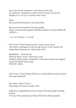 post your initial responses in the discussion area
by midweek. Comment to other learners' posts are due by
Sunday at 11:59 p.m. (Central time zone).
Print
Discussion Participation Scoring Guide
Discussion Participation Scoring Guide
https://courserooma.capella.edu/bbcswebdav/institution/BUS/B
US3012/...
1 of 1 6/12/2016 11:19 AM
3012 Unit 5 Final Project/ebook_login_access.docx
The below information will provide access to the ebook The
leadership challenge for course Bus 3012
BookShelf – Vital Source
Website https://www.vitalsource.com/
Website Signin https://bookshelf.vitalsource.com/#/user/signin
Login ID [email protected]
PW CPU_2016_
3012 Unit 5 Final Project/Effective Leadership Practices Project
Scoring Guide.pdf
Due Date: End of Unit 5.
Percentage of Course Grade: 25%.
Effective Leadership Practices Project Scoring Guide Grading
Rubric
Criteria Non-performance Basic Proficient Distinguished
 