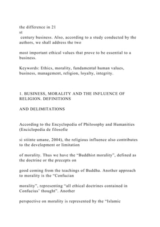 the difference in 21
st
century business. Also, according to a study conducted by the
authors, we shall address the two
most important ethical values that prove to be essential to a
business.
Keywords: Ethics, morality, fundamental human values,
business, management, religion, loyalty, integrity.
1. BUSINESS, MORALITY AND THE INFLUENCE OF
RELIGION. DEFINITIONS
AND DELIMITATIONS
According to the Encyclopedia of Philosophy and Humanities
(Enciclopedia de filosofie
si stiinte umane, 2004), the religious influence also contributes
to the development or limitation
of morality. Thus we have the “Buddhist morality”, defined as
the doctrine or the precepts on
good coming from the teachings of Buddha. Another approach
to morality is the “Confucian
morality”, representing “all ethical doctrines contained in
Confucius’ thought”. Another
perspective on morality is represented by the “Islamic
 