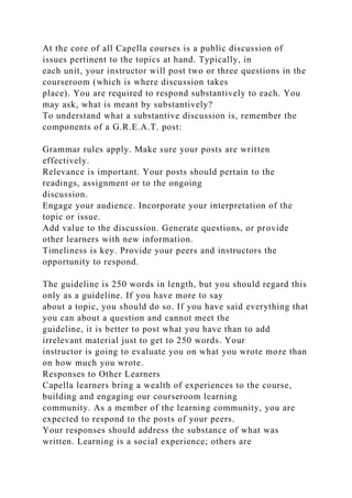 At the core of all Capella courses is a public discussion of
issues pertinent to the topics at hand. Typically, in
each unit, your instructor will post two or three questions in the
courseroom (which is where discussion takes
place). You are required to respond substantively to each. You
may ask, what is meant by substantively?
To understand what a substantive discussion is, remember the
components of a G.R.E.A.T. post:
Grammar rules apply. Make sure your posts are written
effectively.
Relevance is important. Your posts should pertain to the
readings, assignment or to the ongoing
discussion.
Engage your audience. Incorporate your interpretation of the
topic or issue.
Add value to the discussion. Generate questions, or provide
other learners with new information.
Timeliness is key. Provide your peers and instructors the
opportunity to respond.
The guideline is 250 words in length, but you should regard this
only as a guideline. If you have more to say
about a topic, you should do so. If you have said everything that
you can about a question and cannot meet the
guideline, it is better to post what you have than to add
irrelevant material just to get to 250 words. Your
instructor is going to evaluate you on what you wrote more than
on how much you wrote.
Responses to Other Learners
Capella learners bring a wealth of experiences to the course,
building and engaging our courseroom learning
community. As a member of the learning community, you are
expected to respond to the posts of your peers.
Your responses should address the substance of what was
written. Learning is a social experience; others are
 