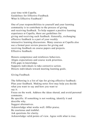 your time with Capella.
Guidelines for Effective Feedback
What Is Effective Feedback?
One of your responsibilities to yourself and your learning
community is to contribute to the process of giving
and receiving feedback. To help support a positive learning
experience at Capella, there are guidelines for
giving and receiving such feedback. Generally, exchanging
effective feedback is a part of your weekly
interactive learning discussions. Many courses at Capella also
use a formal peer review process for giving and
receiving feedback on course papers and projects.
Effective feedback:
Honors competence and reinforces behaviors.
Aligns expectations and course work priorities.
Fills gaps in knowledge.
Supports individuals to take corrective action.
Directs individuals toward meeting learning goals.
Giving Feedback
The following is a list of tips for giving effective feedback:
Plan your feedback. Making notes first may help you decide
what you want to say and how you want to
say it.
Focus on the work. Address the ideas shared, and avoid personal
comments.
Be specific. If something is not working, identify it and
describe why.
Suggest alternatives.
Acknowledge what works well. Offer praise.
Be courteous and truthful.
Ask questions for clarity.
Acknowledge valid points of view. Agree with what is true.
 