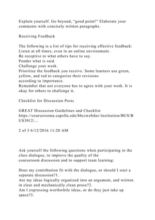 Explain yourself. Go beyond, “good point!” Elaborate your
comments with concisely written paragraphs.
Receiving Feedback
The following is a list of tips for receiving effective feedback:
Listen at all times, even in an online environment.
Be receptive to what others have to say.
Ponder what is said.
Challenge your work.
Prioritize the feedback you receive. Some learners use green,
yellow, and red to categorize their revisions
according to importance.
Remember that not everyone has to agree with your work. It is
okay for others to challenge it.
Checklist for Discussion Posts
GREAT Discussion Guidelines and Checklist
https://courserooma.capella.edu/bbcswebdav/institution/BUS/B
US3012/...
2 of 3 6/12/2016 11:20 AM
Ask yourself the following questions when participating in the
class dialogue, to improve the quality of the
courseroom discussion and to support team learning:
Does my contribution fit with the dialogue, or should I start a
separate discussion?1.
Are my ideas logically organized into an argument, and written
in clear and mechanically clean prose?2.
Am I expressing worthwhile ideas, or do they just take up
space?3.
 