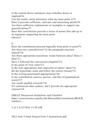Is the central thesis statement clear (whether direct or
implied)?4.
Can the reader easily determine what my main point is?5.
Does it provide sufficient, relevant, and interesting details?6.
Are there sufficient explanations or examples to support any
generalizations?7.
Does this contribution provide a series of points that add up to
an argument supporting the main point
(thesis)?
8.
Does the contribution proceed logically from point to point?9.
Are there any contradictions? Is the paragraph structure
logical?10.
Are there appropriate transitions words between ideas? Does it
flow?11.
Have I followed the courseroom etiquette?12.
Is my point of view clear?13.
Is the tone appropriate and respectful of others' ideas?14.
Do the hyperlinks work and follow the correct format?15.
Is the writing punctuated appropriately?16.
Is my contribution concise, precise, and free of grammatical
errors?17.
Are words spelled correctly?18.
If I referenced other authors, did I provide the appropriate
citation?19.
GREAT Discussion Guidelines and Checklist
https://courserooma.capella.edu/bbcswebdav/institution/BUS/B
US3012/...
3 of 3 6/12/2016 11:20 AM
3012 Unit 5 Final Project/Unit 5 Instructions.pdf
 