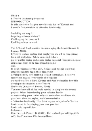 UNIT 5
Effective Leadership Practices
INTRODUCTION
In this course so far, you have learned four of Kouzes and
Posner's five practices of effective leadership:
Modeling the way.1.
Inspiring a shared vision.2.
Challenging the process.3.
Enabling others to act.4.
The fifth and final practice is encouraging the heart (Kouzes &
Posner, 2008).
Effective leaders realize that employees should be recognized
for a job well done. While some individuals
prefer public praise and others prefer personal recognition, most
employees want to be recognized in some
way.
In your readings for this unit, Kouzes and Posner state that
effective leaders begin their leadership
development by first learning to lead themselves. Effective
leadership begins from within and expands
outward to affect others. Kouzes and Posner describe how this
development cascades into effective
leadership (Kouzes & Posner, 2008).
You now have all of the tools needed to complete the course
project. When interviewing your selected leader
or researching your leader subject, remember to address the
practices, theories, styles, and characteristics
of effective leadership. Use them in your analysis of effective
leaders and in developing your own positive
leadership capabilities.
Reference
Kouzes, J., & Posner, B. (2012). The leadership challenge (5th
ed.). San Francisco, CA: Jossey-Bass.
 