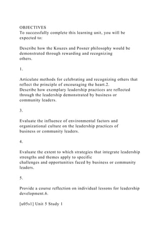 OBJECTIVES
To successfully complete this learning unit, you will be
expected to:
Describe how the Kouzes and Posner philosophy would be
demonstrated through rewarding and recognizing
others.
1.
Articulate methods for celebrating and recognizing others that
reflect the principle of encouraging the heart.2.
Describe how exemplary leadership practices are reflected
through the leadership demonstrated by business or
community leaders.
3.
Evaluate the influence of environmental factors and
organizational culture on the leadership practices of
business or community leaders.
4.
Evaluate the extent to which strategies that integrate leadership
strengths and themes apply to specific
challenges and opportunities faced by business or community
leaders.
5.
Provide a course reflection on individual lessons for leadership
development.6.
[u05s1] Unit 5 Study 1
 