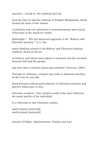 morality”, rooted in “the tradition derived
from the Qur’an and the tradition of Prophet Muhammad, which
formed the basis of the Islamic
civilization and was submitted to systematizations and critical
reflections in the medieval Arabic
philosophy.” The last discussed approach is the “Hebrew and
Christian morality”. It is “the
moral thinking related to the Hebrew and Christian religious
tradition, based on divine
revelation, and whose main object is salvation and the covenant
between God and His people,
and only then it contains moral prescriptions” (Craciun, 2005).
Through its influence, religion may limit or delineate morality.
In this way we can talk
about business ethical particularities in Christian countries and
specific behaviours in non-
Christian countries. Thus religion could at the most delineate
the moral profile of the individual
in a Christian or non-Christian country.
mailto:[email protected]
mailto:[email protected]
Journal of Public Administration, Finance and Law
 
