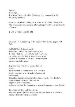 Studies
Readings
Use your The Leadership Challenge text to complete the
following reading:
Unit 5 – BUS3012 - May 16 2016 to Jun 17 2016 - Section 02
https://courserooma.capella.edu/webapps/blackboard/content/lis
tContent....
1 of 3 6/12/2016 10:38 AM
Chapter 12, "Leadership Is Everyone's Business," pages 329–
345.
[u05a1] Unit 5 Assignment 1
Effective Leadership Practices Project
Define effective leadership practices, based
on either your Option A interview or your
Option B research. Your final paper should
include the following:
Explain why you chose your selected
leader.
Evaluate the characteristics of a specific
leader relevant to a critical evaluation of
leadership.
Provide a background, including the context of the leader's
environment and the culture of the
organization and society.
Address each of the interview or research questions that follow.
Interview or Research Questions
In either your Option A interview or your Option B research,
address the following questions:
 