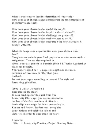 What is your chosen leader's definition of leadership?
How does your chosen leader demonstrate the five practices of
exemplary leadership?
How does your chosen leader model the way?1.
How does your chosen leader inspire a shared vision?2.
How does your chosen leader challenge the process?3.
How does your chosen leader enable others to act?4.
How does your chosen leader encourage the heart (Kouzes &
Posner, 2012)?5.
What challenges and opportunities does your chosen leader
face?
Complete and submit your final project as an attachment to this
assignment. You are also required to
submit your assignment to Turnitin (Unit 5 Effective Leadership
Practices Project).
Your paper should be 4–7 pages in length and include a
minimum of two sources other than your
textbook.
Format your paper according to current APA style and
formatting guidelines.
[u05d1] Unit 5 Discussion 1
Encouraging the Heart
In your readings for this unit from The
Leadership Challenge, you are introduced to
the last of the five practices of effective
leadership: encourage the heart. According to
Kouzes and Posner, leaders must recognize
contributions and celebrate values and
victories, in order to encourage the heart.
Resources
Effective Leadership Practices Project Scoring Guide.
 