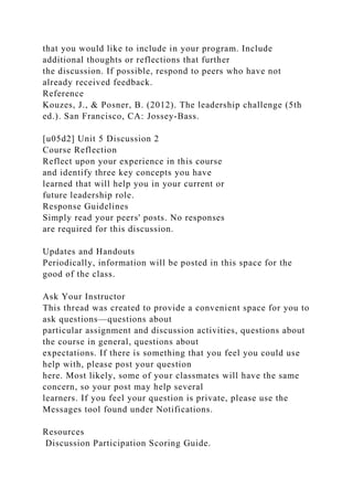 that you would like to include in your program. Include
additional thoughts or reflections that further
the discussion. If possible, respond to peers who have not
already received feedback.
Reference
Kouzes, J., & Posner, B. (2012). The leadership challenge (5th
ed.). San Francisco, CA: Jossey-Bass.
[u05d2] Unit 5 Discussion 2
Course Reflection
Reflect upon your experience in this course
and identify three key concepts you have
learned that will help you in your current or
future leadership role.
Response Guidelines
Simply read your peers' posts. No responses
are required for this discussion.
Updates and Handouts
Periodically, information will be posted in this space for the
good of the class.
Ask Your Instructor
This thread was created to provide a convenient space for you to
ask questions—questions about
particular assignment and discussion activities, questions about
the course in general, questions about
expectations. If there is something that you feel you could use
help with, please post your question
here. Most likely, some of your classmates will have the same
concern, so your post may help several
learners. If you feel your question is private, please use the
Messages tool found under Notifications.
Resources
Discussion Participation Scoring Guide.
 