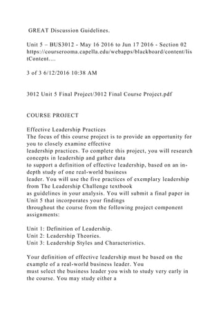 GREAT Discussion Guidelines.
Unit 5 – BUS3012 - May 16 2016 to Jun 17 2016 - Section 02
https://courserooma.capella.edu/webapps/blackboard/content/lis
tContent....
3 of 3 6/12/2016 10:38 AM
3012 Unit 5 Final Project/3012 Final Course Project.pdf
COURSE PROJECT
Effective Leadership Practices
The focus of this course project is to provide an opportunity for
you to closely examine effective
leadership practices. To complete this project, you will research
concepts in leadership and gather data
to support a definition of effective leadership, based on an in-
depth study of one real-world business
leader. You will use the five practices of exemplary leadership
from The Leadership Challenge textbook
as guidelines in your analysis. You will submit a final paper in
Unit 5 that incorporates your findings
throughout the course from the following project component
assignments:
Unit 1: Definition of Leadership.
Unit 2: Leadership Theories.
Unit 3: Leadership Styles and Characteristics.
Your definition of effective leadership must be based on the
example of a real-world business leader. You
must select the business leader you wish to study very early in
the course. You may study either a
 