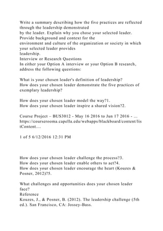 Write a summary describing how the five practices are reflected
through the leadership demonstrated
by the leader. Explain why you chose your selected leader.
Provide background and context for the
environment and culture of the organization or society in which
your selected leader provides
leadership.
Interview or Research Questions
In either your Option A interview or your Option B research,
address the following questions:
What is your chosen leader's definition of leadership?
How does your chosen leader demonstrate the five practices of
exemplary leadership?
How does your chosen leader model the way?1.
How does your chosen leader inspire a shared vision?2.
Course Project – BUS3012 - May 16 2016 to Jun 17 2016 - ...
https://courserooma.capella.edu/webapps/blackboard/content/lis
tContent....
1 of 5 6/12/2016 12:31 PM
How does your chosen leader challenge the process?3.
How does your chosen leader enable others to act?4.
How does your chosen leader encourage the heart (Kouzes &
Posner, 2012)?5.
What challenges and opportunities does your chosen leader
face?
Reference
Kouzes, J., & Posner, B. (2012). The leadership challenge (5th
ed.). San Francisco, CA: Jossey-Bass.
 