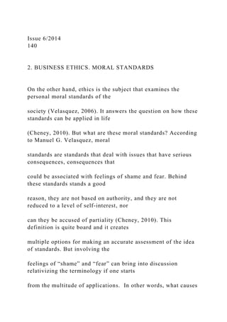 Issue 6/2014
140
2. BUSINESS ETHICS. MORAL STANDARDS
On the other hand, ethics is the subject that examines the
personal moral standards of the
society (Velasquez, 2006). It answers the question on how these
standards can be applied in life
(Cheney, 2010). But what are these moral standards? According
to Manuel G. Velasquez, moral
standards are standards that deal with issues that have serious
consequences, consequences that
could be associated with feelings of shame and fear. Behind
these standards stands a good
reason, they are not based on authority, and they are not
reduced to a level of self-interest, nor
can they be accused of partiality (Cheney, 2010). This
definition is quite board and it creates
multiple options for making an accurate assessment of the idea
of standards. But involving the
feelings of “shame” and “fear” can bring into discussion
relativizing the terminology if one starts
from the multitude of applications. In other words, what causes
 