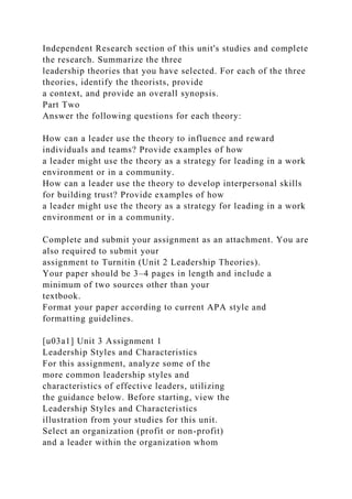 Independent Research section of this unit's studies and complete
the research. Summarize the three
leadership theories that you have selected. For each of the three
theories, identify the theorists, provide
a context, and provide an overall synopsis.
Part Two
Answer the following questions for each theory:
How can a leader use the theory to influence and reward
individuals and teams? Provide examples of how
a leader might use the theory as a strategy for leading in a work
environment or in a community.
How can a leader use the theory to develop interpersonal skills
for building trust? Provide examples of how
a leader might use the theory as a strategy for leading in a work
environment or in a community.
Complete and submit your assignment as an attachment. You are
also required to submit your
assignment to Turnitin (Unit 2 Leadership Theories).
Your paper should be 3–4 pages in length and include a
minimum of two sources other than your
textbook.
Format your paper according to current APA style and
formatting guidelines.
[u03a1] Unit 3 Assignment 1
Leadership Styles and Characteristics
For this assignment, analyze some of the
more common leadership styles and
characteristics of effective leaders, utilizing
the guidance below. Before starting, view the
Leadership Styles and Characteristics
illustration from your studies for this unit.
Select an organization (profit or non-profit)
and a leader within the organization whom
 
