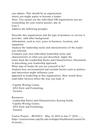 you admire. This should be an organization
where you might aspire to become a leader.
Note: You cannot use the individual OR organization you are
researching for your course project, due in
Unit 5.
Address the following prompts:
Describe this organization and the type of products or service it
provides. Add other background
information, such as size, years in business, location, and
reputation.
Analyze the leadership styles and characteristics of the leader
you selected.
Compare your own individual leadership styles and
characteristics to what you just described. Apply the
terms from the Leadership Styles and Characteristics illustration
in describing your leadership approach.
What type of leader do you see yourself to be?
Analyze how environmental and societal factors such as politics
and innovation might influence your
approach to leadership at this organization. How would these
(and other factors) affect the way you lead, if
Capella Writing Center.
APA Style and Formatting.
Turnitin.
Resources
Leadership Styles and Characteristics Scoring Guide.
Capella Writing Center.
APA Style and Formatting.
Turnitin.
Course Project – BUS3012 - May 16 2016 to Jun 17 2016 - ...
https://courserooma.capella.edu/webapps/blackboard/content/lis
tContent....
 