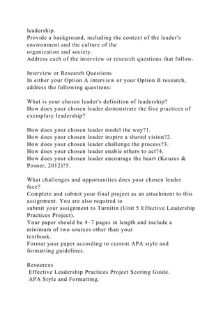 leadership.
Provide a background, including the context of the leader's
environment and the culture of the
organization and society.
Address each of the interview or research questions that follow.
Interview or Research Questions
In either your Option A interview or your Option B research,
address the following questions:
What is your chosen leader's definition of leadership?
How does your chosen leader demonstrate the five practices of
exemplary leadership?
How does your chosen leader model the way?1.
How does your chosen leader inspire a shared vision?2.
How does your chosen leader challenge the process?3.
How does your chosen leader enable others to act?4.
How does your chosen leader encourage the heart (Kouzes &
Posner, 2012)?5.
What challenges and opportunities does your chosen leader
face?
Complete and submit your final project as an attachment to this
assignment. You are also required to
submit your assignment to Turnitin (Unit 5 Effective Leadership
Practices Project).
Your paper should be 4–7 pages in length and include a
minimum of two sources other than your
textbook.
Format your paper according to current APA style and
formatting guidelines.
Resources
Effective Leadership Practices Project Scoring Guide.
APA Style and Formatting.
 