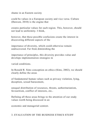 shame in an Eastern society
could be values in a European society and vice versa. Culture
(Dawson, 2010) is the engine that
creates particular values for each region. This, however, should
not lead to uniformity. I think,
however, that these possible confusions create the interest in
discovering different aspects of the
importance of diversity, which could otherwise remain
undiscovered. Far from diminishing the
importance of principles, this diversity provides value and
develops implementation strategies in
varied conditions.
In Ronald R. Sims conception on ethics (Sims, 2002), we should
clearly define the areas
of fundamental human values such as privacy violation, lying,
deception, sexual harassment,
unequal distribution of resources, threats, authoritarianism,
favouritism, conflict of interests, etc..
Defining all these areas brings to the attention of our study
values worth being discussed in an
economic and managerial context.
3. EVALUATION OF THE BUSINESS ETHICS STUDY
 