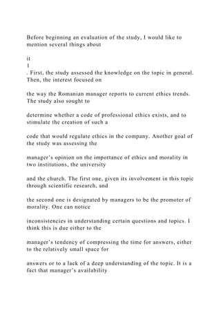 Before beginning an evaluation of the study, I would like to
mention several things about
it
1
. First, the study assessed the knowledge on the topic in general.
Then, the interest focused on
the way the Romanian manager reports to current ethics trends.
The study also sought to
determine whether a code of professional ethics exists, and to
stimulate the creation of such a
code that would regulate ethics in the company. Another goal of
the study was assessing the
manager’s opinion on the importance of ethics and morality in
two institutions, the university
and the church. The first one, given its involvement in this topic
through scientific research, and
the second one is designated by managers to be the promoter of
morality. One can notice
inconsistencies in understanding certain questions and topics. I
think this is due either to the
manager’s tendency of compressing the time for answers, either
to the relatively small space for
answers or to a lack of a deep understanding of the topic. It is a
fact that manager’s availability
 
