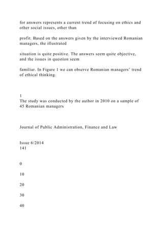 for answers represents a current trend of focusing on ethics and
other social issues, other than
profit. Based on the answers given by the interviewed Romanian
managers, the illustrated
situation is quite positive. The answers seem quite objective,
and the issues in question seem
familiar. In Figure 1 we can observe Romanian managers’ trend
of ethical thinking.
1
The study was conducted by the author in 2010 on a sample of
45 Romanian managers
Journal of Public Administration, Finance and Law
Issue 6/2014
141
0
10
20
30
40
 