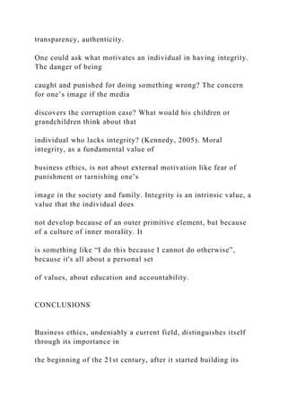 transparency, authenticity.
One could ask what motivates an individual in having integrity.
The danger of being
caught and punished for doing something wrong? The concern
for one’s image if the media
discovers the corruption case? What would his children or
grandchildren think about that
individual who lacks integrity? (Kennedy, 2005). Moral
integrity, as a fundamental value of
business ethics, is not about external motivation like fear of
punishment or tarnishing one’s
image in the society and family. Integrity is an intrinsic value, a
value that the individual does
not develop because of an outer primitive element, but because
of a culture of inner morality. It
is something like “I do this because I cannot do otherwise”,
because it's all about a personal set
of values, about education and accountability.
CONCLUSIONS
Business ethics, undeniably a current field, distinguishes itself
through its importance in
the beginning of the 21st century, after it started building its
 