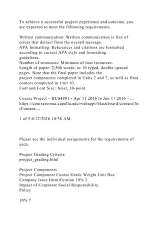 To achieve a successful project experience and outcome, you
are expected to meet the following requirements.
Written communication: Written communication is free of
errors that detract from the overall message.
APA formatting: References and citations are formatted
according to current APA style and formatting
guidelines.
Number of resources: Minimum of four resources.
Length of paper: 2,500 words, or 10 typed, double-spaced
pages. Note that the final paper includes the
project components completed in Units 2 and 7, as well as final
content completed in Unit 10.
Font and Font Size: Arial, 10-point.
Course Project – BUS4801 - Apr 11 2016 to Jun 17 2016 - ...
https://courserooma.capella.edu/webapps/blackboard/content/lis
tContent....
1 of 5 6/12/2016 10:38 AM
Please see the individual assignments for the requirements of
each.
Project Grading Criteria
project_grading.html
Project Components
Project Component Course Grade Weight Unit Due
Company Issue Identification 10% 2
Impact of Corporate Social Responsibility
Policy
10% 7
 