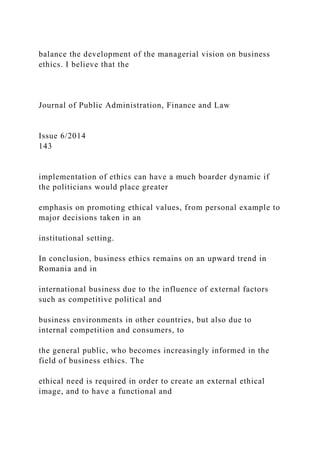 balance the development of the managerial vision on business
ethics. I believe that the
Journal of Public Administration, Finance and Law
Issue 6/2014
143
implementation of ethics can have a much boarder dynamic if
the politicians would place greater
emphasis on promoting ethical values, from personal example to
major decisions taken in an
institutional setting.
In conclusion, business ethics remains on an upward trend in
Romania and in
international business due to the influence of external factors
such as competitive political and
business environments in other countries, but also due to
internal competition and consumers, to
the general public, who becomes increasingly informed in the
field of business ethics. The
ethical need is required in order to create an external ethical
image, and to have a functional and
 