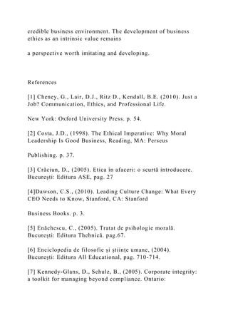 credible business environment. The development of business
ethics as an intrinsic value remains
a perspective worth imitating and developing.
References
[1] Cheney, G., Lair, D.J., Ritz D., Kendall, B.E. (2010). Just a
Job? Communication, Ethics, and Professional Life.
New York: Oxford University Press. p. 54.
[2] Costa, J.D., (1998). The Ethical Imperative: Why Moral
Leadership Is Good Business, Reading, MA: Perseus
Publishing. p. 37.
[3] Crăciun, D., (2005). Etica în afaceri: o scurtă introducere.
Bucureşti: Editura ASE, pag. 27
[4]Dawson, C.S., (2010). Leading Culture Change: What Every
CEO Needs to Know, Stanford, CA: Stanford
Business Books. p. 3.
[5] Enăchescu, C., (2005). Tratat de psihologie morală.
București: Editura Thehnică. pag.67.
[6] Enciclopedia de filosofie și ştiinţe umane, (2004).
Bucureşti: Editura All Educational, pag. 710-714.
[7] Kennedy-Glans, D., Schulz, B., (2005). Corporate integrity:
a toolkit for managing beyond compliance. Ontario:
 