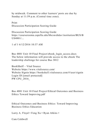 by midweek. Comment to other learners' posts are due by
Sunday at 11:59 p.m. (Central time zone).
Print
Discussion Participation Scoring Guide
Discussion Participation Scoring Guide
https://courserooma.capella.edu/bbcswebdav/institution/BUS/B
US4801/...
1 of 1 6/12/2016 10:37 AM
Bus 4801 Unit 10 Final Project/ebook_login_access.docx
The below information will provide access to the ebook The
leadership challenge for course Bus 3012
BookShelf – Vital Source
Website https://www.vitalsource.com/
Website Signin https://bookshelf.vitalsource.com/#/user/signin
Login ID [email protected]
PW CPU_2016_
Bus 4801 Unit 10 Final Project/Ethical Outcomes and Business
Ethics Toward Improving.pdf
Ethical Outcomes and Business Ethics: Toward Improving
Business Ethics Education
Larry A. Floyd • Feng Xu • Ryan Atkins •
Cam Caldwell
 