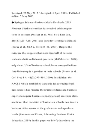Received: 25 May 2012 / Accepted: 5 April 2013 / Published
online: 7 May 2013
� Springer Science+Business Media Dordrecht 2013
Abstract Unethical conduct has reached crisis propor-
tions in business (Walker et al., Wall Str J East Edn,
258(37):A1–A10, 2011) and on today’s college campuses
(Burke et al., CPA J, 77(5):58–65, 2007). Despite the
evidence that suggests that more than half of business
students admit to dishonest practices (McCabe et al. 2006),
only about 5 % of business school deans surveyed believe
that dishonesty is a problem at their schools (Brown et al.,
Coll Stud J A, 44(2):299–308, 2010). In addition, the
AACSB which establishes standards for accredited busi-
ness schools has resisted the urging of deans and business
experts to require business schools to teach an ethics class,
and fewer than one-third of businesses schools now teach a
business ethics course at the graduate or undergraduate
levels (Swanson and Fisher, Advancing Business Ethics
Education, 2008). In this paper we briefly introduce the
 