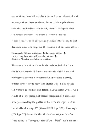 status of business ethics education and report the results of
a survey of business students, deans of the top business
schools, and business ethics subject matter experts about
ten ethical outcomes. We then offer five specific
recommendations to encourage business ethics faculty and
decision makers to improve the teaching of business ethics.
Keywords Ethical outcome � Business ethics �
Improving business ethics educations �
Status of business ethics education
The reputation of business has been besmirched with a
continuous parade of financial scandals which have had
widespread economic repercussions (Friedman 2009),
created a worldwide recession (Reich 2011), and rocked
the world’s economic foundations (Lowenstein 2011). As a
result of a long parade of ethical misconduct, business is
now perceived by the public as both ‘‘a scourge’’ and as
‘‘ethically challenged’’ (Warnell 2011, p. 320). Cavanagh
(2009, p. 20) has noted that the leaders responsible for
these scandals ‘‘are graduates of our ‘‘best’’ business pro-
 
