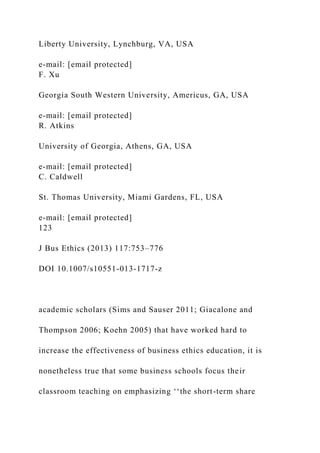 Liberty University, Lynchburg, VA, USA
e-mail: [email protected]
F. Xu
Georgia South Western University, Americus, GA, USA
e-mail: [email protected]
R. Atkins
University of Georgia, Athens, GA, USA
e-mail: [email protected]
C. Caldwell
St. Thomas University, Miami Gardens, FL, USA
e-mail: [email protected]
123
J Bus Ethics (2013) 117:753–776
DOI 10.1007/s10551-013-1717-z
academic scholars (Sims and Sauser 2011; Giacalone and
Thompson 2006; Koehn 2005) that have worked hard to
increase the effectiveness of business ethics education, it is
nonetheless true that some business schools focus their
classroom teaching on emphasizing ‘‘the short-term share
 