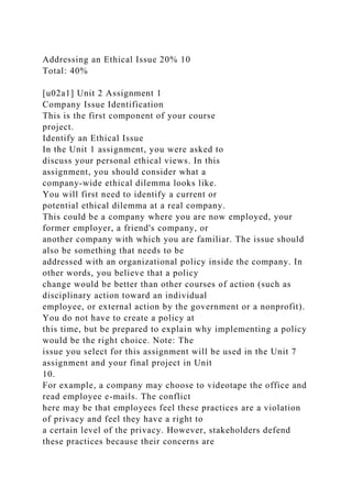 Addressing an Ethical Issue 20% 10
Total: 40%
[u02a1] Unit 2 Assignment 1
Company Issue Identification
This is the first component of your course
project.
Identify an Ethical Issue
In the Unit 1 assignment, you were asked to
discuss your personal ethical views. In this
assignment, you should consider what a
company-wide ethical dilemma looks like.
You will first need to identify a current or
potential ethical dilemma at a real company.
This could be a company where you are now employed, your
former employer, a friend's company, or
another company with which you are familiar. The issue should
also be something that needs to be
addressed with an organizational policy inside the company. In
other words, you believe that a policy
change would be better than other courses of action (such as
disciplinary action toward an individual
employee, or external action by the government or a nonprofit).
You do not have to create a policy at
this time, but be prepared to explain why implementing a policy
would be the right choice. Note: The
issue you select for this assignment will be used in the Unit 7
assignment and your final project in Unit
10.
For example, a company may choose to videotape the office and
read employee e-mails. The conflict
here may be that employees feel these practices are a violation
of privacy and feel they have a right to
a certain level of the privacy. However, stakeholders defend
these practices because their concerns are
 