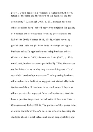 price… while neglecting research, development, the repu-
tation of the firm and the future of the business and the
community’’ (Cavanagh 2009, p. 20). Though business
ethics scholars have lobbied heavily to upgrade the quality
of business ethics education for many years (Evans and
Robertson 2003; Hosmer 1985, 1988), others have sug-
gested that little has yet been done to change the typical
business school’s approach to teaching business ethics
(Evans and Weiss 2008). Felton and Sims (2005, p. 378)
noted that, business schools periodically ‘‘find themselves
on the defensive as to why they are not doing more’’ and
scramble ‘‘to develop a response’’ to improving business
ethics education. Indicators suggest that historically inef-
fective models will continue to be used to teach business
ethics, despite the apparent failure of business schools to
have a positive impact on the behavior of business leaders
(Swanson and Fisher 2008). The purpose of this paper is to
examine the role of today’s business school in teaching its
students about ethical values and social responsibility and
 
