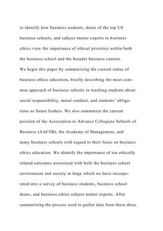 to identify how business students, deans of the top US
business schools, and subject matter experts in business
ethics view the importance of ethical priorities within both
the business school and the broader business context.
We begin this paper by summarizing the current status of
business ethics education, briefly describing the most com-
mon approach of business schools in teaching students about
social responsibility, moral conduct, and students’ obliga-
tions as future leaders. We also summarize the current
position of the Association to Advance Collegiate Schools of
Business (AACSB), the Academy of Management, and
many business schools with regard to their focus on business
ethics education. We identify the importance of ten ethically
related outcomes associated with both the business school
environment and society at large which we have incorpo-
rated into a survey of business students, business school
deans, and business ethics subject matter experts. After
summarizing the process used to gather data from these three
 