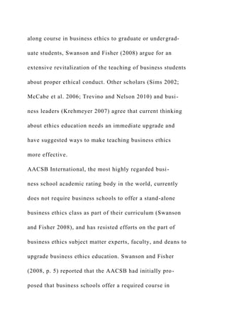 along course in business ethics to graduate or undergrad-
uate students, Swanson and Fisher (2008) argue for an
extensive revitalization of the teaching of business students
about proper ethical conduct. Other scholars (Sims 2002;
McCabe et al. 2006; Trevino and Nelson 2010) and busi-
ness leaders (Krehmeyer 2007) agree that current thinking
about ethics education needs an immediate upgrade and
have suggested ways to make teaching business ethics
more effective.
AACSB International, the most highly regarded busi-
ness school academic rating body in the world, currently
does not require business schools to offer a stand-alone
business ethics class as part of their curriculum (Swanson
and Fisher 2008), and has resisted efforts on the part of
business ethics subject matter experts, faculty, and deans to
upgrade business ethics education. Swanson and Fisher
(2008, p. 5) reported that the AACSB had initially pro-
posed that business schools offer a required course in
 