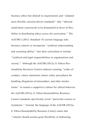 business ethics but diluted its requirements and ‘‘adopted
more flexible, mission-driven standards’’ that ‘‘allowed
stand-alone coursework to be dismantled in favor of flex-
ibility in distributing ethics across the curriculum.’’ The
AACSB’s (2012: Standard 15) current language asks
business schools to incorporate ‘‘(e)thical understanding
and reasoning ability’’ into their curriculum to include
‘‘(e)thical and legal responsibilities in organizations and
society.’’ Although the AACSB (2012a, b: Ethics/Sus-
tainability Resource Center) endorses creating ‘‘codes of
conduct, values statements, honor codes, procedures for
handling allegations of misconduct, and other mecha-
nisms’’ to sustain a supportive culture for ethical behavior,
the AACSB (2012a, b: Ethics/Sustainability Resource
Center) standards specifically avoid ‘‘particular courses or
treatments.’’ Instead, the language of the AACSB (2012a,
b: Ethics/Sustainability Resource Center) states that
‘‘schools should assume great flexibility in fashioning
 